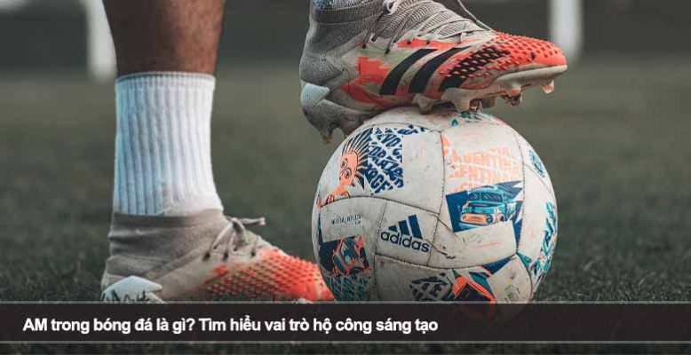 AM trong bóng đá là gì? Tìm hiểu vai trò hộ công sáng tạo