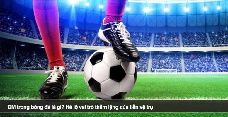 DM trong bóng đá là gì? Hé lộ vai trò thầm lặng của tiền vệ trụ