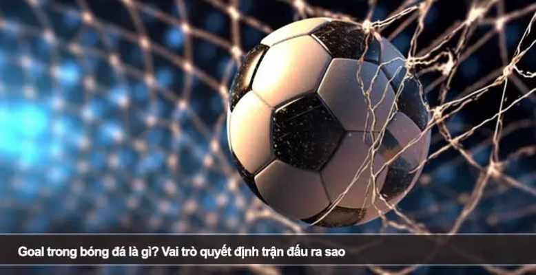 Goal trong bóng đá là gì? Vai trò quyết định trận đấu ra sao
