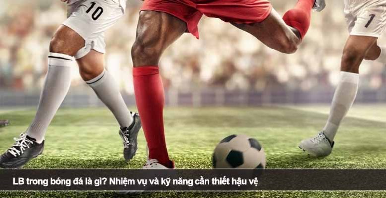 LB trong bóng đá là gì? Nhiệm vụ và kỹ năng cần thiết hậu vệ