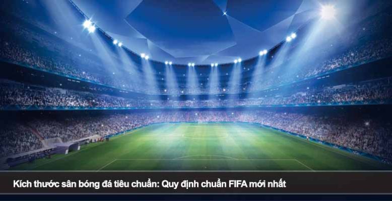 Kích thước sân bóng đá tiêu chuẩn: Quy định chuẩn FIFA mới nhất