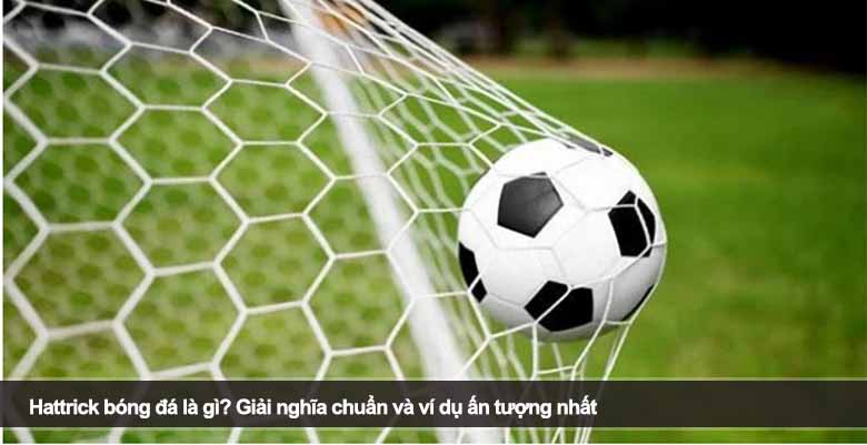 Hattrick bóng đá là gì? Giải nghĩa chuẩn và ví dụ ấn tượng nhất