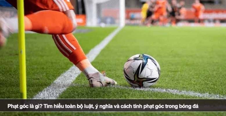 Phạt góc là gì? Tìm hiểu toàn bộ luật, ý nghĩa và cách tính phạt góc trong bóng đá