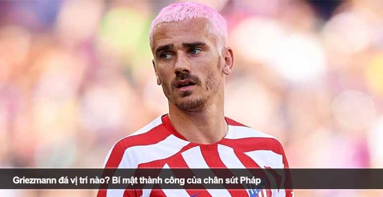 Griezmann đá vị trí nào? Bí mật thành công của chân sút Pháp