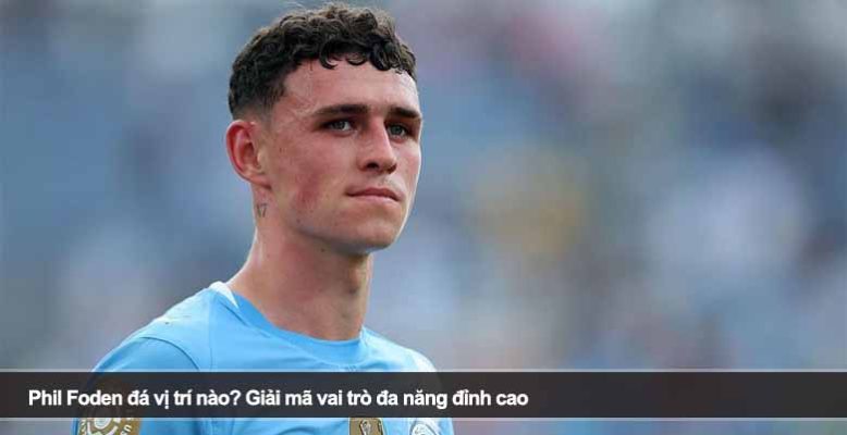 Phil Foden đá vị trí nào? Giải mã vai trò đa năng đỉnh cao
