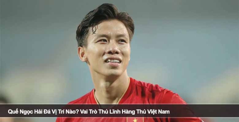 Quế Ngọc Hải Đá Vị Trí Nào? Vai Trò Thủ Lĩnh Hàng Thủ Việt Nam